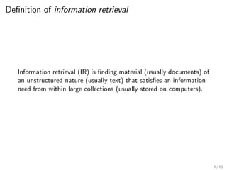 Definition of information retrieval
Information retrieval (IR) is finding material (usually documents) of
an unstructured nature (usually text) that satisfies an information
need from within large collections (usually stored on computers).
4 / 60
 