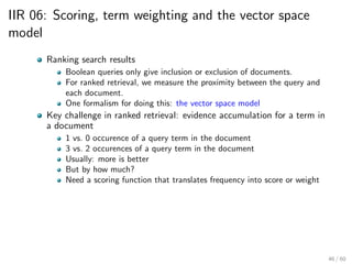 IIR 06: Scoring, term weighting and the vector space
model
Ranking search results
Boolean queries only give inclusion or exclusion of documents.
For ranked retrieval, we measure the proximity between the query and
each document.
One formalism for doing this: the vector space model
Key challenge in ranked retrieval: evidence accumulation for a term in
a document
1 vs. 0 occurence of a query term in the document
3 vs. 2 occurences of a query term in the document
Usually: more is better
But by how much?
Need a scoring function that translates frequency into score or weight
46 / 60
 