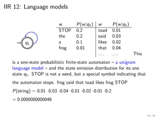 IIR 12: Language models
q1
w P(w|q1) w P(w|q1)
STOP 0.2 toad 0.01
the 0.2 said 0.03
a 0.1 likes 0.02
frog 0.01 that 0.04
. . . . . . This
is a one-state probabilistic finite-state automaton – a unigram
language model – and the state emission distribution for its one
state q1. STOP is not a word, but a special symbol indicating that
the automaton stops. frog said that toad likes frog STOP
P(string) = 0.01 ·0.03 ·0.04 ·0.01 ·0.02 ·0.01 ·0.2
= 0.0000000000048
50 / 60
 