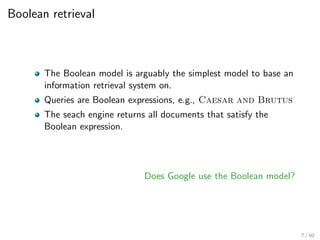 Boolean retrieval
The Boolean model is arguably the simplest model to base an
information retrieval system on.
Queries are Boolean expressions, e.g., Caesar and Brutus
The seach engine returns all documents that satisfy the
Boolean expression.
Does Google use the Boolean model?
7 / 60
 