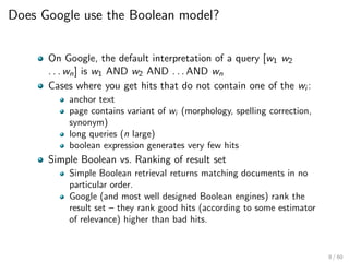 Does Google use the Boolean model?
On Google, the default interpretation of a query [w1 w2
. . . wn] is w1 AND w2 AND . . . AND wn
Cases where you get hits that do not contain one of the wi :
anchor text
page contains variant of wi (morphology, spelling correction,
synonym)
long queries (n large)
boolean expression generates very few hits
Simple Boolean vs. Ranking of result set
Simple Boolean retrieval returns matching documents in no
particular order.
Google (and most well designed Boolean engines) rank the
result set – they rank good hits (according to some estimator
of relevance) higher than bad hits.
8 / 60
 