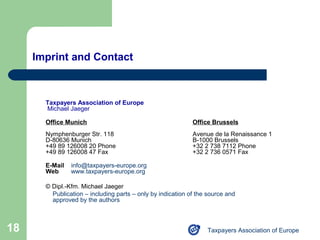 Imprint and Contact



       Taxpayers Association of Europe
       Michael Jaeger

       Office Munich                                         Office Brussels
       Nymphenburger Str. 118                                Avenue de la Renaissance 1
       D-80636 Munich                                        B-1000 Brussels
       +49 89 126008 20 Phone                                +32 2 738 7112 Phone
       +49 89 126008 47 Fax                                  +32 2 736 0571 Fax

       E-Mail   info@taxpayers-europe.org
       Web      www.taxpayers-europe.org

       © Dipl.-Kfm. Michael Jaeger
         Publication – including parts – only by indication of the source and
         approved by the authors



18                                                                Taxpayers Association of Europe
 