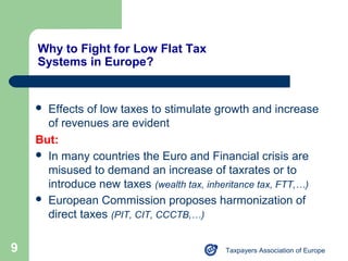 Why to Fight for Low Flat Tax
    Systems in Europe?


     Effects of low taxes to stimulate growth and increase
      of revenues are evident
    But:
     In many countries the Euro and Financial crisis are
      misused to demand an increase of taxrates or to
      introduce new taxes (wealth tax, inheritance tax, FTT,…)
     European Commission proposes harmonization of
      direct taxes (PIT, CIT, CCCTB,…)

9                                         Taxpayers Association of Europe
 