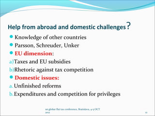 Help from abroad and domestic challenges                            ?
Knowledge of other countries
Parsson, Schreuder, Unker
EU dimension:
a)Taxes and EU subsidies
b)Rhetoric against tax competition
Domestic issues:
a. Unfinished reforms
b. Expenditures and competition for privileges

              1st globar flat tax conference, Bratislava, 4-5 OCT
              2012                                                      12
 