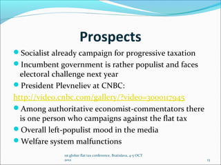 Prospects
Socialist already campaign for progressive taxation
Incumbent government is rather populist and faces
  electoral challenge next year
President Plevneliev at CNBC:
http://video.cnbc.com/gallery/?video=3000117945
Among authoritative economist-commentators there
  is one person who campaigns against the flat tax
Overall left-populist mood in the media
Welfare system malfunctions
              1st globar flat tax conference, Bratislava, 4-5 OCT
              2012                                                  13
 