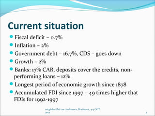 Current situation
Fiscal deficit – 0.7%
Inflation – 2%
Government debt – 16.7%, CDS – goes down
Growth – 2%
Banks: 17% CAR, deposits cover the credits, non-
 performing loans – 12%
Longest period of economic growth since 1878
Accumulated FDI since 1997 – 49 times higher that
 FDIs for 1992-1997
              1st globar flat tax conference, Bratislava, 4-5 OCT
              2012                                                  5
 