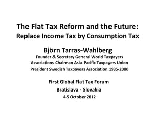 The Flat Tax Reform and the Future:
Replace Income Tax by Consumption Tax

          Björn Tarras-Wahlberg
       Founder & Secretary General World Taxpayers
    Associations Chairman Asia-Pacific Taxpayers Union
    President Swedish Taxpayers Association 1985-2000

             First Global Flat Tax Forum
                 Bratislava - Slovakia
                    4-5 October 2012
 