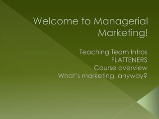 Welcome to Managerial Marketing!   Teaching Team Intros FLATTENERS Course overview What’s marketing, anyway? 