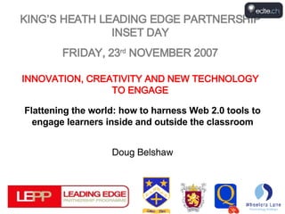 KING’S HEATH LEADING EDGE PARTNERSHIP INSET DAY FRIDAY, 23 rd  NOVEMBER 2007 INNOVATION, CREATIVITY AND NEW TECHNOLOGY TO ENGAGE Flattening the world: how to harness Web 2.0 tools to engage learners inside and outside the classroom Doug Belshaw 