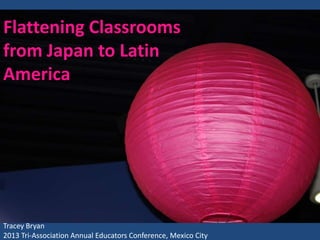 Flattening Classrooms
from Japan to Latin
America

Tracey Bryan
2013 Tri-Association Annual Educators Conference, Mexico City

 