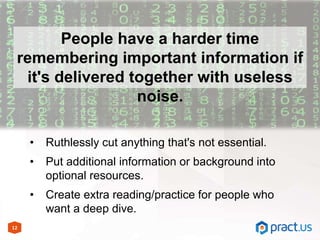 12
People have a harder time
remembering important information if
it's delivered together with useless
noise.
• Ruthlessly cut anything that's not essential.
• Put additional information or background into
optional resources.
• Create extra reading/practice for people who
want a deep dive.
 