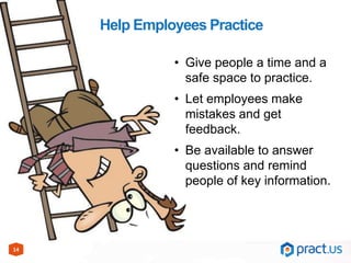14
Help Employees Practice
• Give people a time and a
safe space to practice.
• Let employees make
mistakes and get
feedback.
• Be available to answer
questions and remind
people of key information.
 