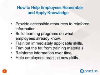 5
How to Help Employees Remember
andApply Knowledge
• Provide accessible resources to reinforce
information.
• Build learning programs on what
employees already know.
• Train on immediately applicable skills.
• Trim out the fat from training materials.
• Reinforce information over time.
• Help employees practice new skills.
 