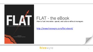 1 
FLAT - the eBook 
How to fuel innovation, speed, and culture without managers 
http://www.hivewyre.com/flat-ebook/ 
 