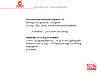 UrbanmovementConnecting Brussels
Demographicgrowth&traffic jams
Cycling is fast, cheap and environmentallyfriendly
A needfor a Coalition of the willing:
Obstacles to cycling in Brussels
Safety: cyclingbetweencars, the quality of cyclingpaths…
Discontinuouscycling: trafficlights, cyclingpathsending…
Bicycletheft
Gradients
Cycle Express Lanes in Brussels
 