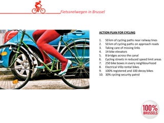 ACTION PLAN FOR CYCLING
1. 50 km of cycling paths near railway lines
2. 50 km of cycling paths on approach roads
3. Taking care of missing links
4. 14 bike elevators
5. 8 bridges across the canal
6. Cycling streets in reduced speed limit areas
7. 250 bike boxes in every neighbourhood
8. Electrical Villo rental bikes
9. 100% registered and 100 decoy bikes
10. 30% cycling security patrol
Fietssnelwegen in Brussel
 