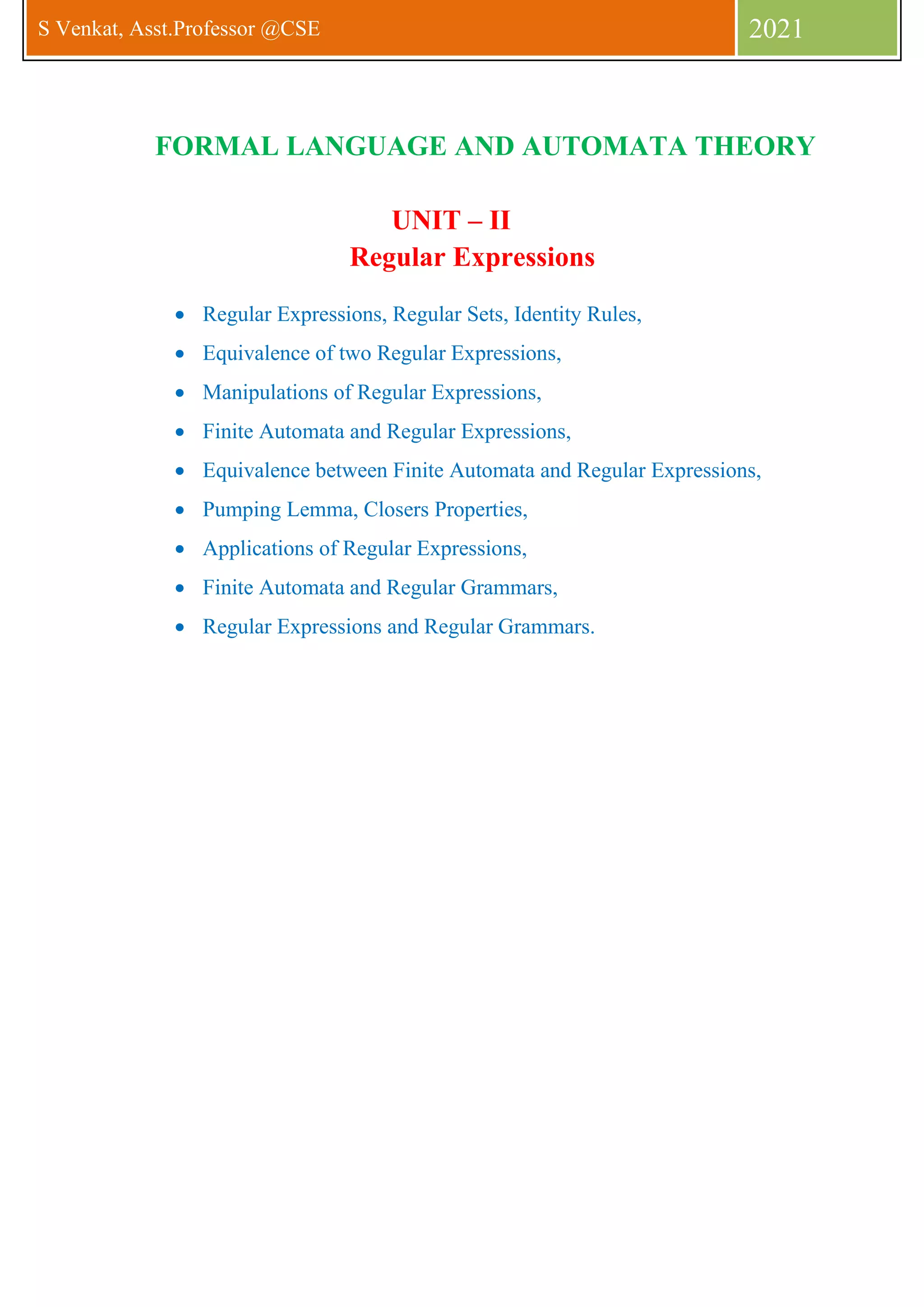 S Venkat, Asst.Professor @CSE 2021
FORMAL LANGUAGE AND AUTOMATA THEORY
UNIT – II
Regular Expressions
• Regular Expressions, Regular Sets, Identity Rules,
• Equivalence of two Regular Expressions,
• Manipulations of Regular Expressions,
• Finite Automata and Regular Expressions,
• Equivalence between Finite Automata and Regular Expressions,
• Pumping Lemma, Closers Properties,
• Applications of Regular Expressions,
• Finite Automata and Regular Grammars,
• Regular Expressions and Regular Grammars.
 