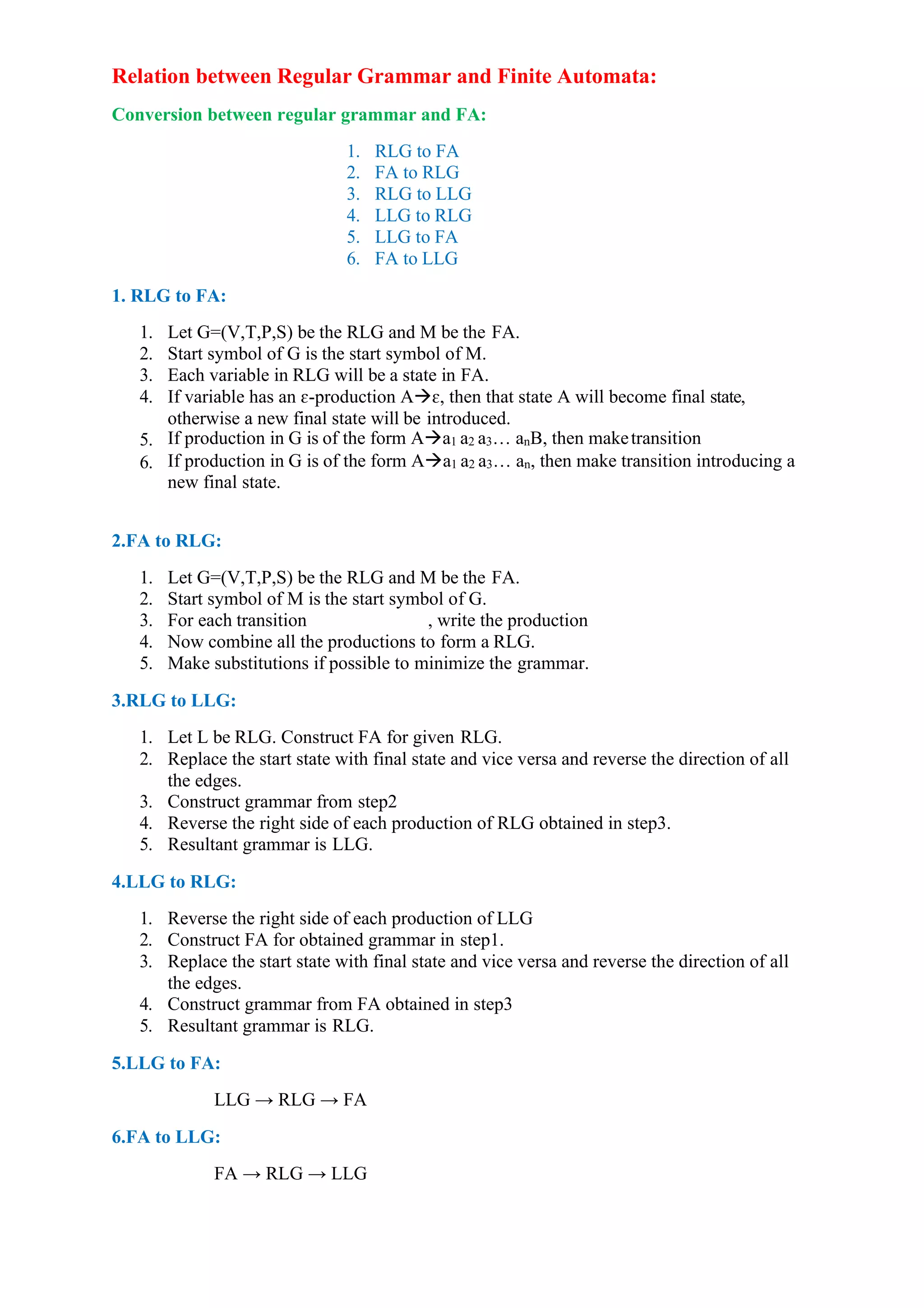 Relation between Regular Grammar and Finite Automata:
Conversion between regular grammar and FA:
1. RLG to FA
2. FA to RLG
3. RLG to LLG
4. LLG to RLG
5. LLG to FA
6. FA to LLG
1. RLG to FA:
1. Let G=(V,T,P,S) be the RLG and M be the FA.
2. Start symbol of G is the start symbol of M.
3. Each variable in RLG will be a state in FA.
4. If variable has an ɛ-production A→ɛ, then that state A will become final state,
otherwise a new final state will be introduced.
5. If production in G is of the form A→a1 a2 a3… anB, then maketransition
6. If production in G is of the form A→a1 a2 a3… an, then make transition introducing a
new final state.
2.FA to RLG:
1. Let G=(V,T,P,S) be the RLG and M be the FA.
2. Start symbol of M is the start symbol of G.
3. For each transition , write the production
4. Now combine all the productions to form a RLG.
5. Make substitutions if possible to minimize the grammar.
3.RLG to LLG:
1. Let L be RLG. Construct FA for given RLG.
2. Replace the start state with final state and vice versa and reverse the direction of all
the edges.
3. Construct grammar from step2
4. Reverse the right side of each production of RLG obtained in step3.
5. Resultant grammar is LLG.
4.LLG to RLG:
1. Reverse the right side of each production of LLG
2. Construct FA for obtained grammar in step1.
3. Replace the start state with final state and vice versa and reverse the direction of all
the edges.
4. Construct grammar from FA obtained in step3
5. Resultant grammar is RLG.
5.LLG to FA:
LLG → RLG → FA
6.FA to LLG:
FA → RLG → LLG
 
