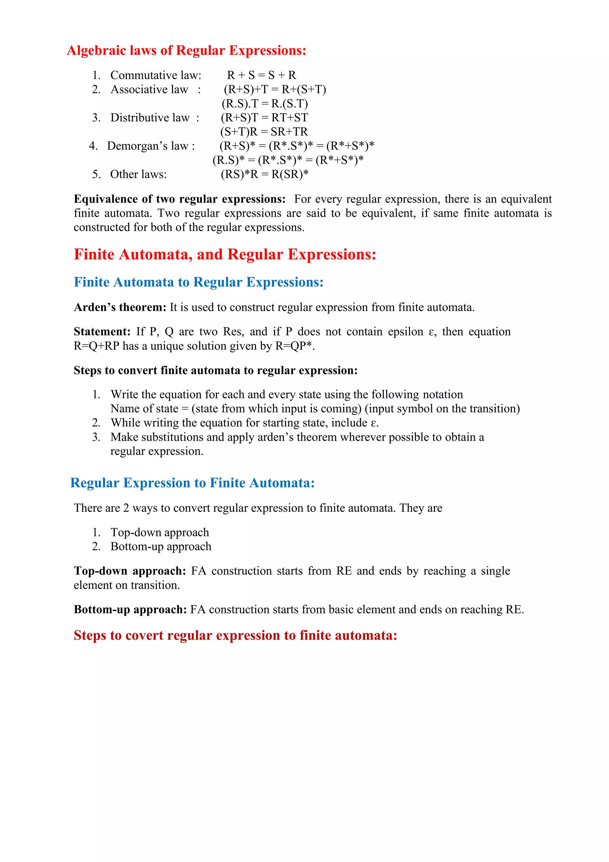 Algebraic laws of Regular Expressions:
1. Commutative law: R + S = S + R
2. Associative law : (R+S)+T = R+(S+T)
(R.S).T = R.(S.T)
3. Distributive law : (R+S)T = RT+ST
(S+T)R = SR+TR
4. Demorgan’s law : (R+S)* = (R*.S*)* = (R*+S*)*
(R.S)* = (R*.S*)* = (R*+S*)*
5. Other laws: (RS)*R = R(SR)*
Equivalence of two regular expressions: For every regular expression, there is an equivalent
finite automata. Two regular expressions are said to be equivalent, if same finite automata is
constructed for both of the regular expressions.
Finite Automata, and Regular Expressions:
Finite Automata to Regular Expressions:
Arden’s theorem: It is used to construct regular expression from finite automata.
Statement: If P, Q are two Res, and if P does not contain epsilon ɛ, then equation
R=Q+RP has a unique solution given by R=QP*.
Steps to convert finite automata to regular expression:
1. Write the equation for each and every state using the following notation
Name of state = (state from which input is coming) (input symbol on the transition)
2. While writing the equation for starting state, include ɛ.
3. Make substitutions and apply arden’s theorem wherever possible to obtain a
regular expression.
Regular Expression to Finite Automata:
There are 2 ways to convert regular expression to finite automata. They are
1. Top-down approach
2. Bottom-up approach
Top-down approach: FA construction starts from RE and ends by reaching a single
element on transition.
Bottom-up approach: FA construction starts from basic element and ends on reaching RE.
Steps to covert regular expression to finite automata:
 