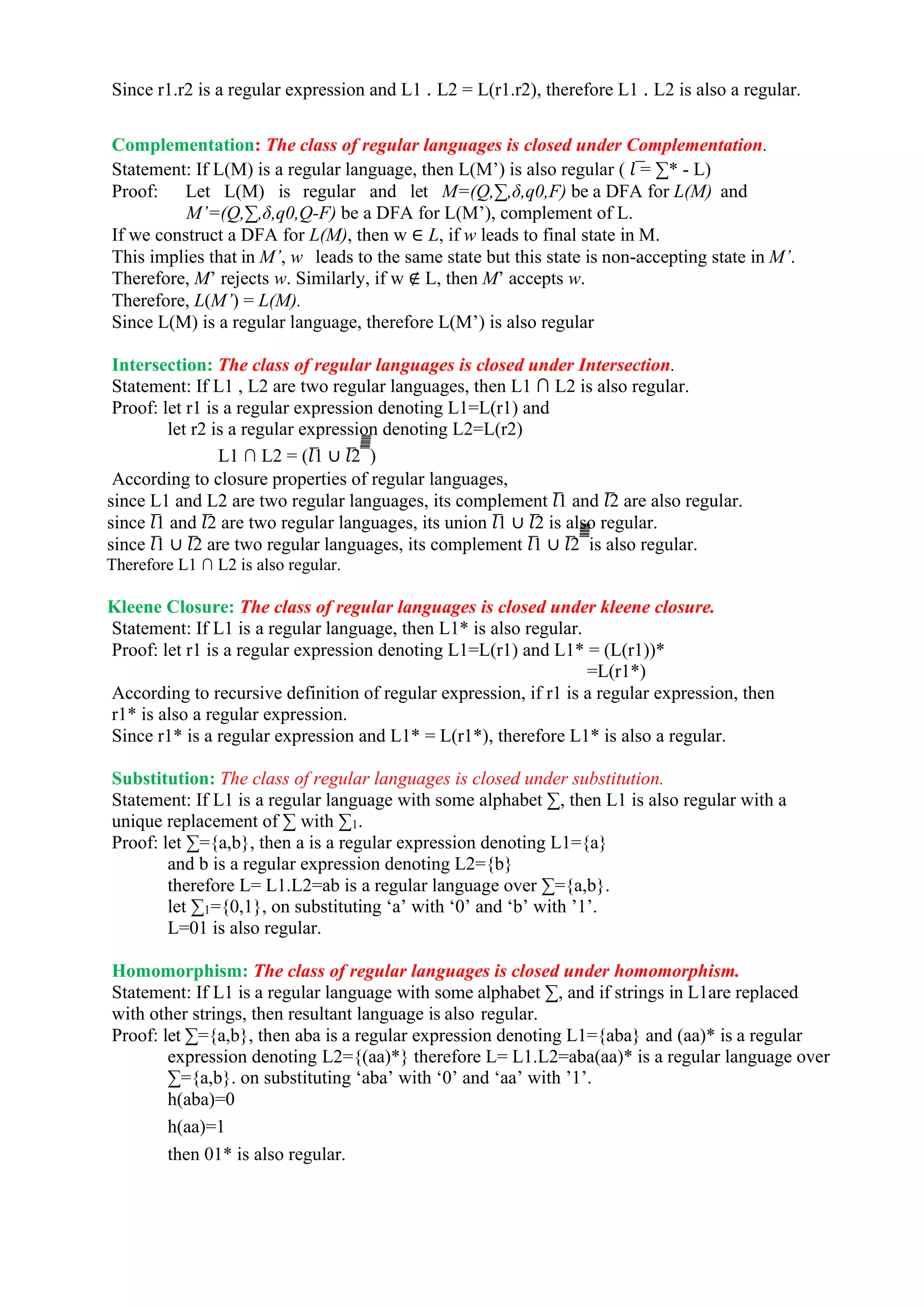 Since r1.r2 is a regular expression and L1 . L2 = L(r1.r2), therefore L1 . L2 is also a regular.
Complementation: The class of regular languages is closed under Complementation.
Statement: If L(M) is a regular language, then L(M’) is also regular ( 𝑙 ̅= ∑* - L)
Proof: Let L(M) is regular and let M=(Q,∑,δ,q0,F) be a DFA for L(M) and
M’=(Q,∑,δ,q0,Q-F) be a DFA for L(M’), complement of L.
If we construct a DFA for L(M), then w ∈ L, if w leads to final state in M.
This implies that in M’, w leads to the same state but this state is non-accepting state in M’.
Therefore, M’ rejects w. Similarly, if w ∉ L, then M’ accepts w.
Therefore, L(M’) = L(M).
Since L(M) is a regular language, therefore L(M’) is also regular
Intersection: The class of regular languages is closed under Intersection.
Statement: If L1 , L2 are two regular languages, then L1 ∩ L2 is also regular.
Proof: let r1 is a regular expression denoting L1=L(r1) and
let r2 is a regular expression denoting L2=L(r2)
L1 ∩ L2 = (𝑙̅1 ∪ 𝑙̅2 ̅̅̅̅̅̅̅̅̅
)
According to closure properties of regular languages,
since L1 and L2 are two regular languages, its complement 𝑙̅1 and 𝑙̅2 are also regular.
since 𝑙̅1 and 𝑙̅2 are two regular languages, its union 𝑙̅1 ∪ 𝑙̅2 is also regular.
since 𝑙̅1 ∪ 𝑙̅2 are two regular languages, its complement 𝑙̅1 ∪ 𝑙̅2 ̅̅̅̅̅̅̅̅̅
is also regular.
Therefore L1 ∩ L2 is also regular.
Kleene Closure: The class of regular languages is closed under kleene closure.
Statement: If L1 is a regular language, then L1* is also regular.
Proof: let r1 is a regular expression denoting L1=L(r1) and L1* = (L(r1))*
=L(r1*)
According to recursive definition of regular expression, if r1 is a regular expression, then
r1* is also a regular expression.
Since r1* is a regular expression and L1* = L(r1*), therefore L1* is also a regular.
Substitution: The class of regular languages is closed under substitution.
Statement: If L1 is a regular language with some alphabet ∑, then L1 is also regular with a
unique replacement of ∑ with ∑1.
Proof: let ∑={a,b}, then a is a regular expression denoting L1={a}
and b is a regular expression denoting L2={b}
therefore L= L1.L2=ab is a regular language over ∑={a,b}.
let ∑1={0,1}, on substituting ‘a’ with ‘0’ and ‘b’ with ’1’.
L=01 is also regular.
Homomorphism: The class of regular languages is closed under homomorphism.
Statement: If L1 is a regular language with some alphabet ∑, and if strings in L1are replaced
with other strings, then resultant language is also regular.
Proof: let ∑={a,b}, then aba is a regular expression denoting L1={aba} and (aa)* is a regular
expression denoting L2={(aa)*} therefore L= L1.L2=aba(aa)* is a regular language over
∑={a,b}. on substituting ‘aba’ with ‘0’ and ‘aa’ with ’1’.
h(aba)=0
h(aa)=1
then 01* is also regular.
 