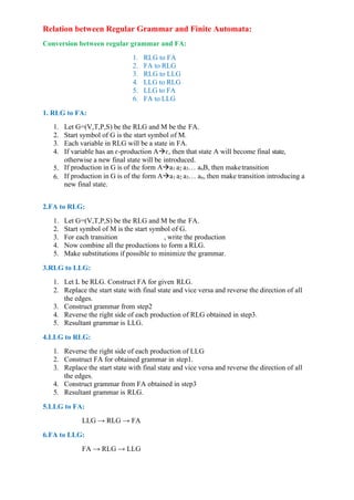 Relation between Regular Grammar and Finite Automata:
Conversion between regular grammar and FA:
1. RLG to FA
2. FA to RLG
3. RLG to LLG
4. LLG to RLG
5. LLG to FA
6. FA to LLG
1. RLG to FA:
1. Let G=(V,T,P,S) be the RLG and M be the FA.
2. Start symbol of G is the start symbol of M.
3. Each variable in RLG will be a state in FA.
4. If variable has an ɛ-production A→ɛ, then that state A will become final state,
otherwise a new final state will be introduced.
5. If production in G is of the form A→a1 a2 a3… anB, then maketransition
6. If production in G is of the form A→a1 a2 a3… an, then make transition introducing a
new final state.
2.FA to RLG:
1. Let G=(V,T,P,S) be the RLG and M be the FA.
2. Start symbol of M is the start symbol of G.
3. For each transition , write the production
4. Now combine all the productions to form a RLG.
5. Make substitutions if possible to minimize the grammar.
3.RLG to LLG:
1. Let L be RLG. Construct FA for given RLG.
2. Replace the start state with final state and vice versa and reverse the direction of all
the edges.
3. Construct grammar from step2
4. Reverse the right side of each production of RLG obtained in step3.
5. Resultant grammar is LLG.
4.LLG to RLG:
1. Reverse the right side of each production of LLG
2. Construct FA for obtained grammar in step1.
3. Replace the start state with final state and vice versa and reverse the direction of all
the edges.
4. Construct grammar from FA obtained in step3
5. Resultant grammar is RLG.
5.LLG to FA:
LLG → RLG → FA
6.FA to LLG:
FA → RLG → LLG
 