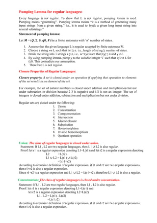 Pumping Lemma for regular languages:
Every language is not regular. To show that L is not regular, pumping lemma is used.
Pumping means “generating”. Pumping lemma means “it is a method of generating many
input strings from a given string.” i.e., it is used to break a given long input string into
several substrings.”
Statement of pumping lemma:
Let 𝑴 = (𝑸, 𝚺, 𝜹, 𝒒𝟎, 𝑭) be a finite automata with ‘n’ number of states.
1. Assume that the given language L is regular accepted by finite automata M.
2. Choose a string w𝜖 L such that |w| ≥ n. i.e., length of string ≥ number of states.
3. Break the string into 3 strings x,y,z, i.e., w=xyz such that |xy| ≤ n and y ≠ ɛ.
4. By using pumping lemma, pump y to the suitable integer ‘i’ such that xyi
z ∉ L for
i≥0. This contradicts our assumption.
5. Therefore L is not regular.
Closure Properties of Regular Languages:
Closure property: A set is closed under an operation if applying that operation to elements
of the set results in an element of the set.
For example, the set of natural numbers is closed under addition and multiplication but not
under subtraction or division because 2-3 is negative and 1/2 is not an integer. The set of
integers is closed under addition, subtraction and multiplication but not under division.
Regular sets are closed under the following:
1. Union
2. Concatenation
3. Complementation
4. Intersection
5. Kleene closure
6. Substitution
7. Homomorphism
8. Inverse homomorphism
9. Quotient operation
Union: The class of regular languages is closed under union.
Statement: If L1 , L2 are two regular languages, then L1 ∪ L2 is also regular.
Proof: let r1 is a regular expression denoting L1=L(r1) and let r2 is a regular expression denoting
L2 =L(r2)
L1 ∪ L2 = L(r1) ∪ L(r2)
=L(r1+r2)
According to recursive definition of regular expression, if r1 and r2 are two regular expressions,
then r1+r2 is also a regular expression.
Since r1+r2 is a regular expression and L1 ∪ L2 = L(r1+r2), therefore L1 ∪ L2 is also a regular.
Concatenation: The class of regular languages is closed under concatenation.
Statement: If L1 , L2 are two regular languages, then L1 . L2 is also regular.
Proof: let r1 is a regular expression denoting L1=L(r1) and
let r2 is a regular expression denoting L2=L(r2)
L1 . L2 = L(r1) . L(r2)
=L(r1.r2)
According to recursive definition of regular expression, if r1 and r2 are two regular expressions,
then r1.r2 is also a regular expression.
 