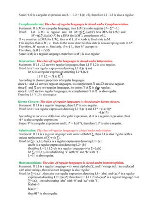 Since r1.r2 is a regular expression and L1 . L2 = L(r1.r2), therefore L1 . L2 is also a regular.
Complementation: The class of regular languages is closed under Complementation.
Statement: If L(M) is a regular language, then L(M’) is also regular ( 𝑙 ̅= ∑* - L)
Proof: Let L(M) is regular and let M=(Q,∑,δ,q0,F) be a DFA for L(M) and
M’=(Q,∑,δ,q0,Q-F) be a DFA for L(M’), complement of L.
If we construct a DFA for L(M), then w ∈ L, if w leads to final state in M.
This implies that in M’, w leads to the same state but this state is non-accepting state in M’.
Therefore, M’ rejects w. Similarly, if w ∉ L, then M’ accepts w.
Therefore, L(M’) = L(M).
Since L(M) is a regular language, therefore L(M’) is also regular
Intersection: The class of regular languages is closed under Intersection.
Statement: If L1 , L2 are two regular languages, then L1 ∩ L2 is also regular.
Proof: let r1 is a regular expression denoting L1=L(r1) and
let r2 is a regular expression denoting L2=L(r2)
L1 ∩ L2 = (𝑙̅1 ∪ 𝑙̅2 ̅̅̅̅̅̅̅̅̅
)
According to closure properties of regular languages,
since L1 and L2 are two regular languages, its complement 𝑙̅1 and 𝑙̅2 are also regular.
since 𝑙̅1 and 𝑙̅2 are two regular languages, its union 𝑙̅1 ∪ 𝑙̅2 is also regular.
since 𝑙̅1 ∪ 𝑙̅2 are two regular languages, its complement 𝑙̅1 ∪ 𝑙̅2 ̅̅̅̅̅̅̅̅̅
is also regular.
Therefore L1 ∩ L2 is also regular.
Kleene Closure: The class of regular languages is closed under kleene closure.
Statement: If L1 is a regular language, then L1* is also regular.
Proof: let r1 is a regular expression denoting L1=L(r1) and L1* = (L(r1))*
=L(r1*)
According to recursive definition of regular expression, if r1 is a regular expression, then
r1* is also a regular expression.
Since r1* is a regular expression and L1* = L(r1*), therefore L1* is also a regular.
Substitution: The class of regular languages is closed under substitution.
Statement: If L1 is a regular language with some alphabet ∑, then L1 is also regular with a
unique replacement of ∑ with ∑1.
Proof: let ∑={a,b}, then a is a regular expression denoting L1={a}
and b is a regular expression denoting L2={b}
therefore L= L1.L2=ab is a regular language over ∑={a,b}.
let ∑1={0,1}, on substituting ‘a’ with ‘0’ and ‘b’ with ’1’.
L=01 is also regular.
Homomorphism: The class of regular languages is closed under homomorphism.
Statement: If L1 is a regular language with some alphabet ∑, and if strings in L1are replaced
with other strings, then resultant language is also regular.
Proof: let ∑={a,b}, then aba is a regular expression denoting L1={aba} and (aa)* is a regular
expression denoting L2={(aa)*} therefore L= L1.L2=aba(aa)* is a regular language over
∑={a,b}. on substituting ‘aba’ with ‘0’ and ‘aa’ with ’1’.
h(aba)=0
h(aa)=1
then 01* is also regular.
 