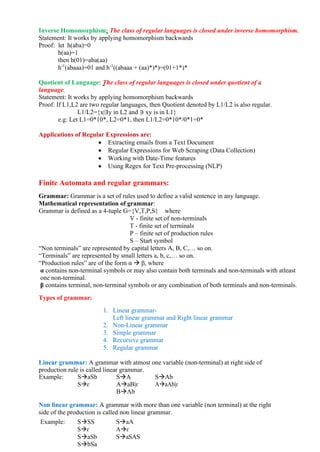 Inverse Homomorphism: The class of regular languages is closed under inverse homomorphism.
Statement: It works by applying homomorphism backwards
Proof: let h(aba)=0
h(aa)=1
then h(01)=aba(aa)
h-1
(abaaa)=01 and h-1
((abaaa + (aa)*)*)=(01+1*)*
Quotient of Language: The class of regular languages is closed under quotient of a
language.
Statement: It works by applying homomorphism backwards
Proof: If L1,L2 are two regular languages, then Quotient denoted by L1/L2 is also regular.
L1/L2={x|∃y in L2 and ∋ xy is in L1}
e.g: Let L1=0*10*, L2=0*1, then L1/L2=0*10*/0*1=0*
Applications of Regular Expressions are:
• Extracting emails from a Text Document
• Regular Expressions for Web Scraping (Data Collection)
• Working with Date-Time features
• Using Regex for Text Pre-processing (NLP)
Finite Automata and regular grammars:
Grammar: Grammar is a set of rules used to define a valid sentence in any language.
Mathematical representation of grammar:
Grammar is defined as a 4-tuple G={V,T,P,S} where
V - finite set of non-terminals
T - finite set of terminals
P – finite set of production rules
S – Start symbol
“Non terminals” are represented by capital letters A, B, C,… so on.
“Terminals” are represented by small letters a, b, c,… so on.
“Production rules” are of the form α → β, where
α contains non-terminal symbols or may also contain both terminals and non-terminals with atleast
one non-terminal.
β contains terminal, non-terminal symbols or any combination of both terminals and non-terminals.
Types of grammar:
1. Linear grammar-
Left linear grammar and Right linear grammar
2. Non-Linear grammar
3. Simple grammar
4. Recursive grammar
5. Regular grammar
Linear grammar: A grammar with atmost one variable (non-terminal) at right side of
production rule is called linear grammar.
Example: S→aSb S→A S→Ab
S→ɛ A→aB|ɛ A→aAb|ɛ
B→Ab
Non linear grammar: A grammar with more than one variable (non terminal) at the right
side of the production is called non linear grammar.
Example: S→SS S→aA
S→ɛ A→ɛ
S→aSb S→aSAS
S→bSa
 