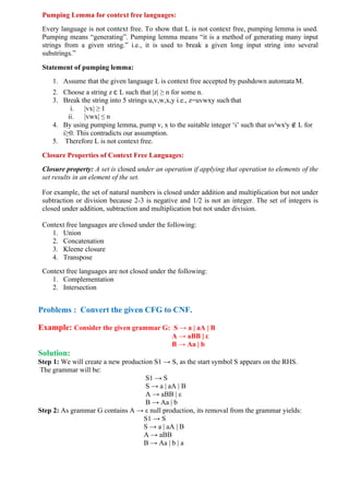 Pumping Lemma for context free languages:
Every language is not context free. To show that L is not context free, pumping lemma is used.
Pumping means “generating”. Pumping lemma means “it is a method of generating many input
strings from a given string.” i.e., it is used to break a given long input string into several
substrings.”
Statement of pumping lemma:
1. Assume that the given language L is context free accepted by pushdown automata M.
2. Choose a string z c L such that |z| ≥ n for some n.
3. Break the string into 5 strings u,v,w,x,y i.e., z=uvwxy such that
i. |vx| ≥ 1
ii. |vwx| ≤ n
4. By using pumping lemma, pump v, x to the suitable integer ‘i’ such that uvi
wxi
y ∉ L for
i≥0. This contradicts our assumption.
5. Therefore L is not context free.
Closure Properties of Context Free Languages:
Closure property: A set is closed under an operation if applying that operation to elements of the
set results in an element of the set.
For example, the set of natural numbers is closed under addition and multiplication but not under
subtraction or division because 2-3 is negative and 1/2 is not an integer. The set of integers is
closed under addition, subtraction and multiplication but not under division.
Context free languages are closed under the following:
1. Union
2. Concatenation
3. Kleene closure
4. Transpose
Context free languages are not closed under the following:
1. Complementation
2. Intersection
Problems : Convert the given CFG to CNF.
Example: Consider the given grammar G: S → a | aA | B
A → aBB | ε
B → Aa | b
Solution:
Step 1: We will create a new production S1 → S, as the start symbol S appears on the RHS.
The grammar will be:
S1 → S
S → a | aA | B
A → aBB | ε
B → Aa | b
Step 2: As grammar G contains A → ε null production, its removal from the grammar yields:
S1 → S
S → a | aA | B
A → aBB
B → Aa | b | a
 