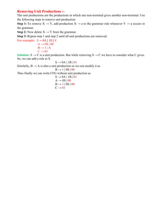 Removing Unit Productions :-
The unit productions are the productions in which one non-terminal gives another non-terminal. Use
the following steps to remove unit production:
Step 1: To remove X → Y, add production X → a to the grammar rule whenever Y → a occurs in
the grammar.
Step 2: Now delete X → Y from the grammar.
Step 3: Repeat step 1 and step 2 until all unit productions are removed.
For example: S → 0A | 1B | C
A → 0S | 00
B → 1 | A
C → 01
Solution: S → C is a unit production. But while removing S → C we have to consider what C gives.
So, we can add a rule to S.
S → 0A | 1B | 01
Similarly, B → A is also a unit production so we can modify it as
B → 1 | 0S | 00
Thus finally we can write CFG without unit production as
S → 0A | 1B | 01
A → 0S | 00
B → 1 | 0S | 00
C → 01
 