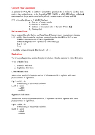 Context Free Grammar:
A grammar G=(V,T,P,S) is said to be context free grammar if it is recursive and free from
context. i.e., productions are in the form of A (V∪T)*
in which LHS of any productionr
u
l
e
contains only a single non-terminal and epsilon (ɛ) productions are allowed on RHS.
CFG is formally defined as G=(V,T,P,S) where
V - finite set of non-terminals
T - finite set of terminals
P – finite set of production rules of the form A (
V
∪
T
)
*
,
S – Start symbol
Backus naur Form:
It was proposed by John Backus and Peter Naur. If there are many productions with same
LHS variable, then they can be combined into single production LHS → RHS, where
LHS is common variable of LHS of productions
LHS is RHS productions separated by vertical bar ( | )
E.g: S→aS
S→ɛ
ɛ should be written at the end. Therefore, S→aS | ɛ
Derivation:
The process of generating a string from the production rule of a grammar is called derivation.
Types of Derivation:
1. Leftmost derivation
2. Rightmost derivation
Leftmost derivation:
A derivation is called leftmost derivation, if leftmost variable is replaced with some
production rule of a grammar.
E.g: S→aSbS | ab
Let the string to be derived is aabbab.
LMD: S→aSbS
→aabbS
→aabbab
Rightmost derivation:
A derivation is called rightmost derivation, if rightmost variable is replaced with some
production rule of a grammar.
E.g: S→aSbS | ab
Let the string to be derived is aabbab.
RMD: S→aSbS
→aSbab
→aabbab
 