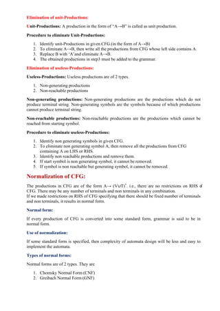 Elimination of unit-Productions:
Unit-Productions: A production in the form of “A→B” is called as unit production.
Procedure to eliminate Unit-Productions:
1. Identify unit-Productions in given CFG.(in the form of A→B)
2. To eliminate A→B, then write all the productions from CFG whose left side contains A.
3. Replace B with ‘A’and eliminate A→B.
4. The obtained productions in step3 must be added to the grammar.
Elimination of useless-Productions:
Useless-Productions: Useless productions are of 2 types.
1. Non-generating productions
2. Non-reachable productions
Non-generating productions: Non-generating productions are the productions which do not
produce terminal string. Non-generating symbols are the symbols because of which productions
cannot produce terminal string.
Non-reachable productions: Non-reachable productions are the productions which cannot be
reached from starting symbol.
Procedure to eliminate useless-Productions:
1. Identify non generating symbols in given CFG.
2. To eliminate non generating symbol A, then remove all the productions from CFG
containing A on LHS or RHS.
3. Identify non reachable productions and remove them.
4. If start symbol is non generating symbol, it cannot be removed.
5. If symbol is non reachable but generating symbol, it cannot be removed.
Normalization of CFG:
The productions in CFG are of the form A→ (V∪T)*
. i.e., there are no restrictions on RHS o
f
CFG. There may be any number of terminals and non terminals in any combination.
If we made restrictions on RHS of CFG specifying that there should be fixed number of terminals
and non terminals, it results in normal form.
Normal form:
If every production of CFG is converted into some standard form, grammar is said to be in
normal form.
Use of normalization:
If some standard form is specified, then complexity of automata design will be less and easy to
implement the automata.
Types of normal forms:
Normal forms are of 2 types. They are
1. Chomsky Normal Form (CNF)
2. Greibach Normal Form (GNF)
 