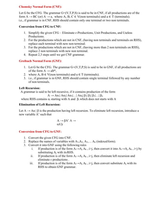 Chomsky Normal Form (CNF):
Let G be the CFG. The grammar G=(V,T,P,S) is said to be in CNF, if all productions are of the
form A → BC (or) A → a, where A, B, C ∈ V(non terminals) and a ∈ T (terminals).
i.e., if grammar is in CNF, RHS should contain only one terminal or two non terminals.
Conversion from CFG to CNF:
1. Simplify the given CFG – Eliminate ɛ-Productions, Unit Productions, and Useless
Productions.
2. For the productions which are not in CNF, (having non terminals and terminals on RHS),
replace each terminal with new non terminal.
3. For the productions which are not in CNF, (having more than 2 non terminals on RHS),
replace 2 non terminals with new non terminal.
4. Repeat 2,3 steps until we get CNF grammar.
Greibach Normal Form (GNF):
1. Let G be the CFG. The grammar G=(V,T,P,S) is said to be in GNF, if all productions are
of the form A → aB*,
2. where A, B ∈ V(non terminals) and a ∈ T (terminals).
3. i.e., if grammar is in GNF, RHS should contain single terminal followed by any number
of non terminals.
Left Recursion:
A grammar is said to be left recursive, if it contains production of the form
A → Aα1| Aα2| Aα3|…| Aαn| β1| β2| β3|…| βn
where RHS contains αi starting with A and βi which does not starts with A
Elimination of Left Recursion:
Let A → Aα | β is the production having left recursion. To eliminate left recursion, introduce a
new variable A’ such that
A → βA’ A →
αA’|ɛ
Conversion from CFG to GNF:
1. Convert the given CFG into CNF.
2. Replace the names of variables with A1,A2, A3,… An (indexedform).
3. Convert it into GNF using the following rules
i. If production is of the form Ai→Aj Ak , i>j, then convert it into Ai→Aj Ak , i<j by
substituting Aj with itsRHS.
ii. If production is of the form Ai→Aj Ak , i=j, then eliminate left recursion and
eliminate ɛ productions .
iii. If production is of the form Ai→Aj Ak , i<j, then convert substitute Aj with its
RHS to obtain GNF grammar.
 