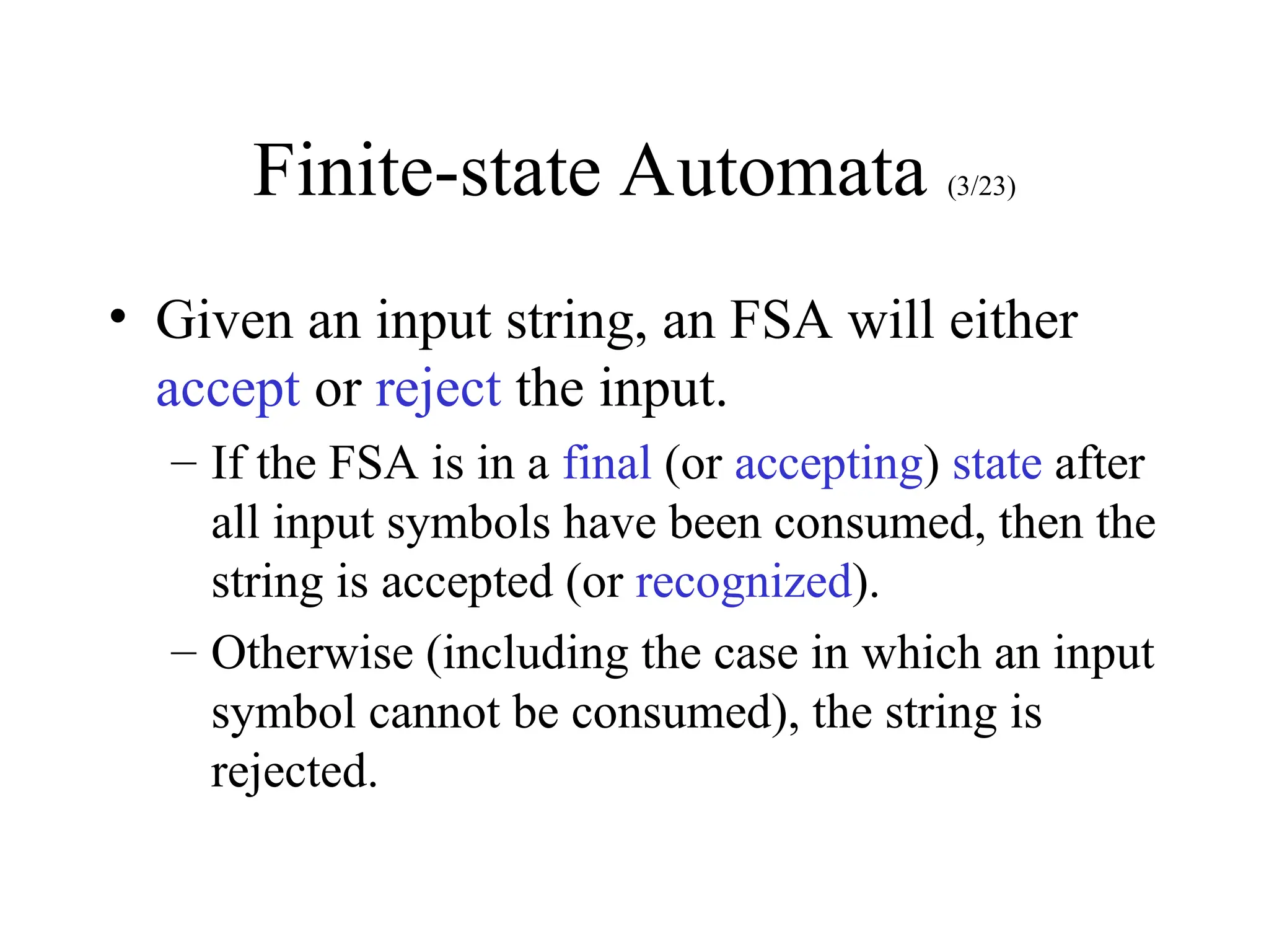 Finite-state Automata (3/23)
• Given an input string, an FSA will either
accept or reject the input.
– If the FSA is in a final (or accepting) state after
all input symbols have been consumed, then the
string is accepted (or recognized).
– Otherwise (including the case in which an input
symbol cannot be consumed), the string is
rejected.
 