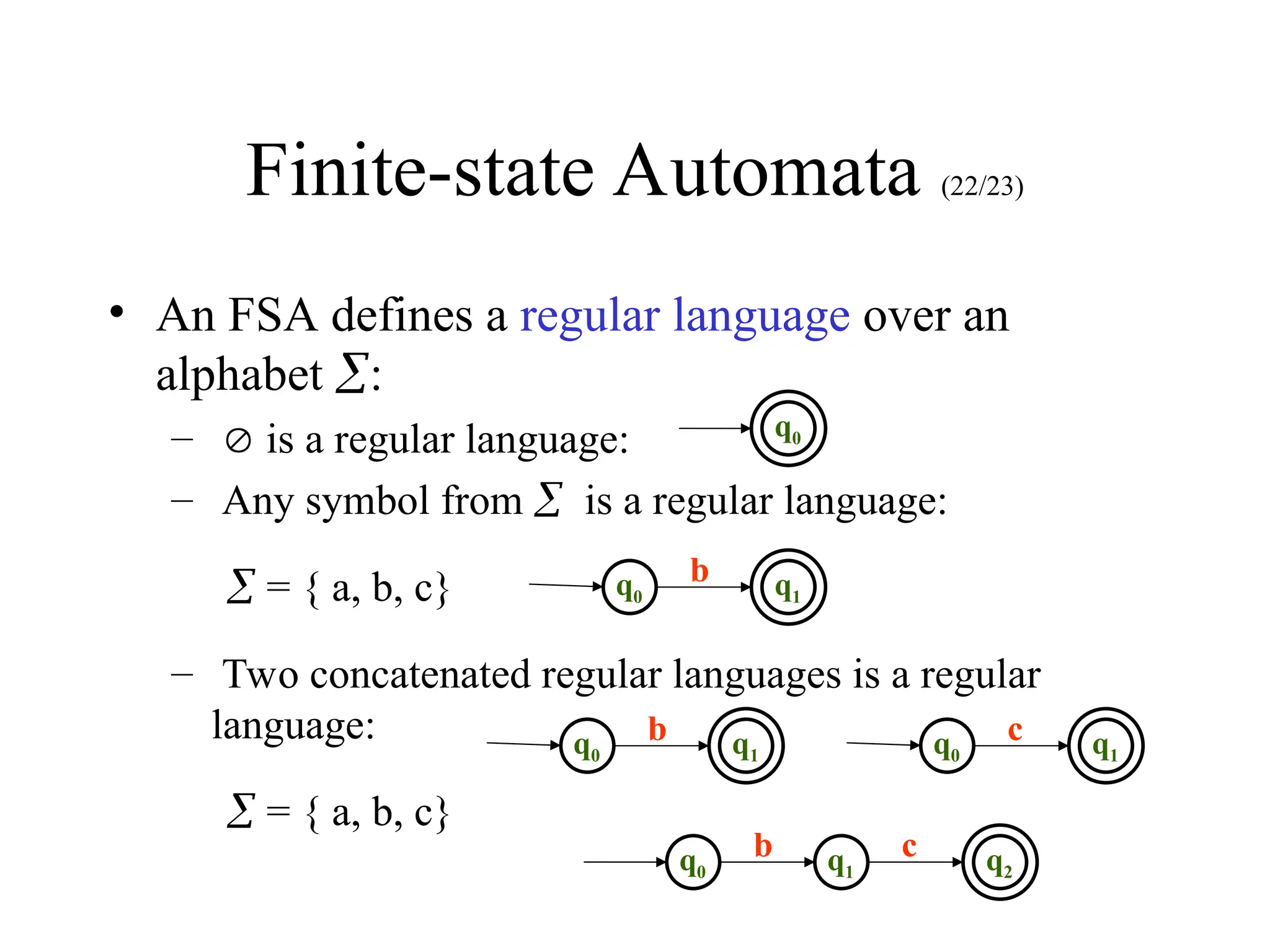 Finite-state Automata (22/23)
• An FSA defines a regular language over an
alphabet :
–  is a regular language:
– Any symbol from is a regular language:
 = { a, b, c}
– Two concatenated regular languages is a regular
language:
 = { a, b, c}
q0
b
q0
q1
q0
b q1 q0
c q1
q1
c q2
q0
b
 