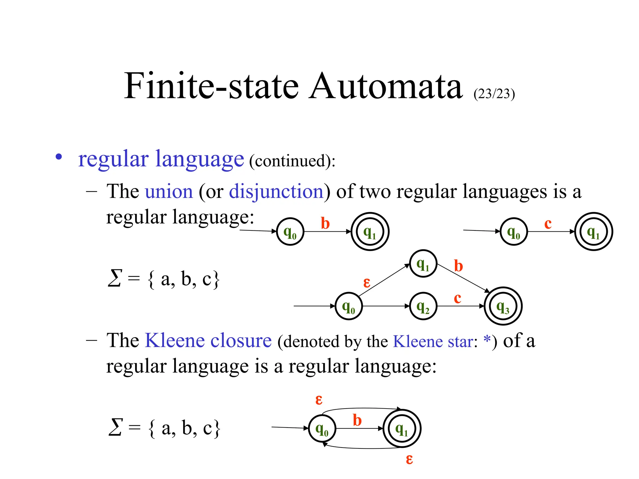 Finite-state Automata (23/23)
• regular language (continued):
– The union (or disjunction) of two regular languages is a
regular language:
 = { a, b, c}
– The Kleene closure (denoted by the Kleene star: *) of a
regular language is a regular language:
 = { a, b, c}
q0
b q1 q0
c q1
q2
c q3
q0
b
q1


q0
b q1

 
