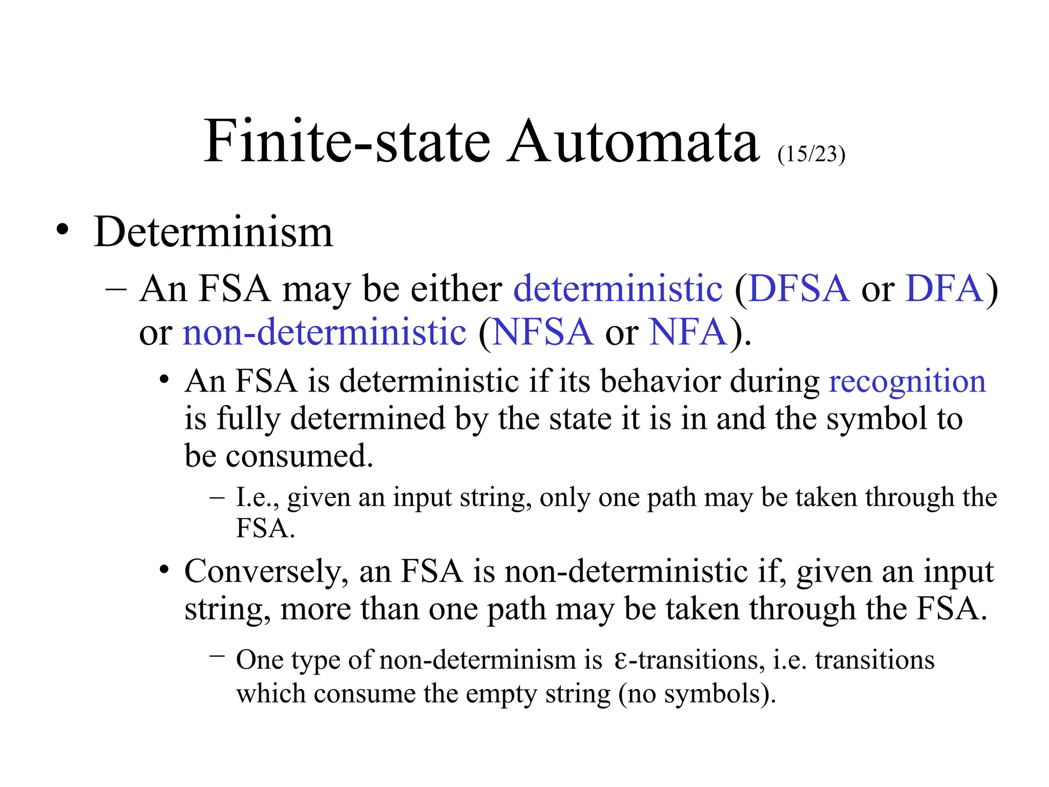 Finite-state Automata (15/23)
• Determinism
– An FSA may be either deterministic (DFSA or DFA)
or non-deterministic (NFSA or NFA).
• An FSA is deterministic if its behavior during recognition
is fully determined by the state it is in and the symbol to
be consumed.
– I.e., given an input string, only one path may be taken through the
FSA.
• Conversely, an FSA is non-deterministic if, given an input
string, more than one path may be taken through the FSA.
– One type of non-determinism is -transitions, i.e. transitions
which consume the empty string (no symbols).
 