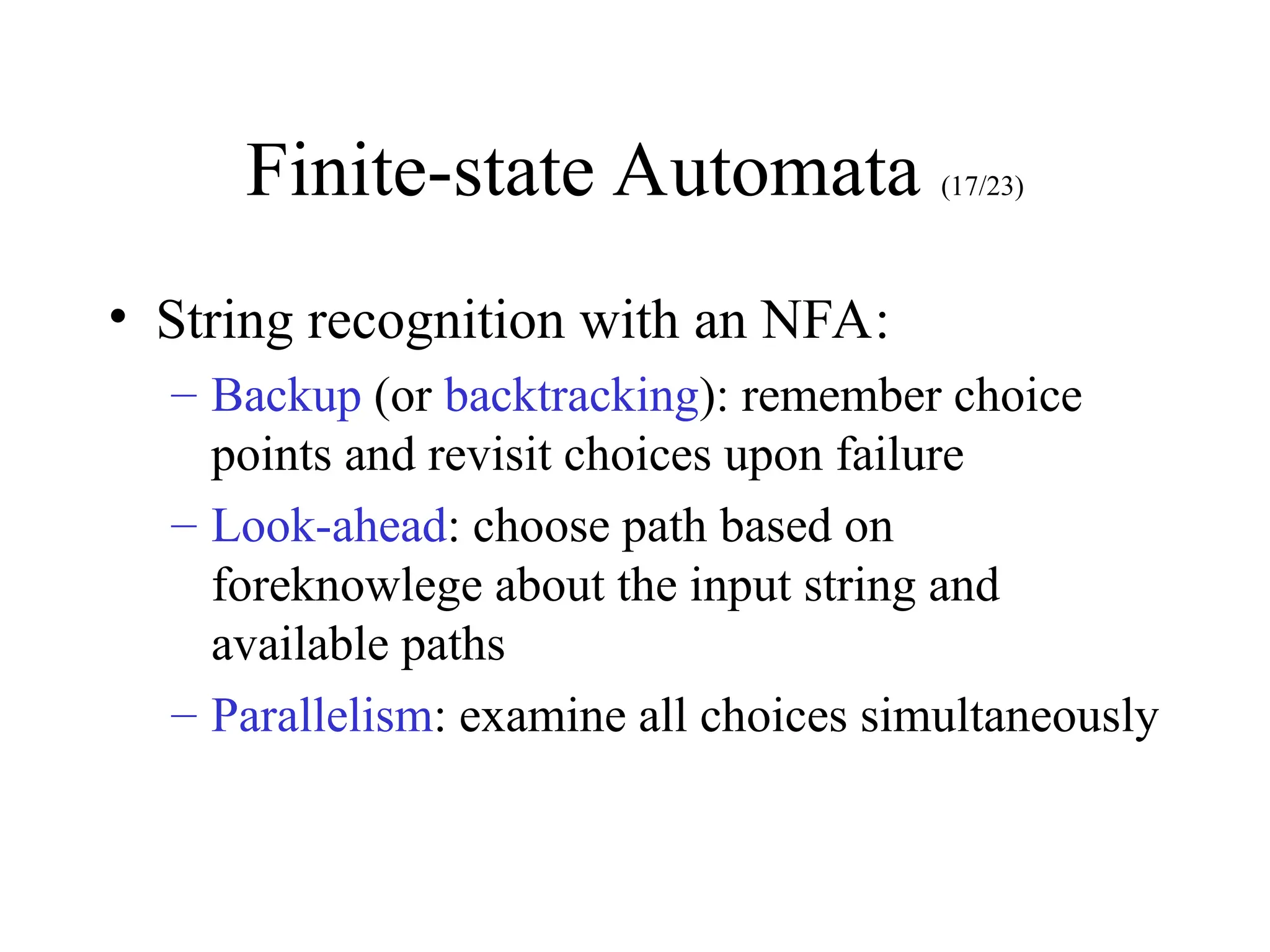 Finite-state Automata (17/23)
• String recognition with an NFA:
– Backup (or backtracking): remember choice
points and revisit choices upon failure
– Look-ahead: choose path based on
foreknowlege about the input string and
available paths
– Parallelism: examine all choices simultaneously
 