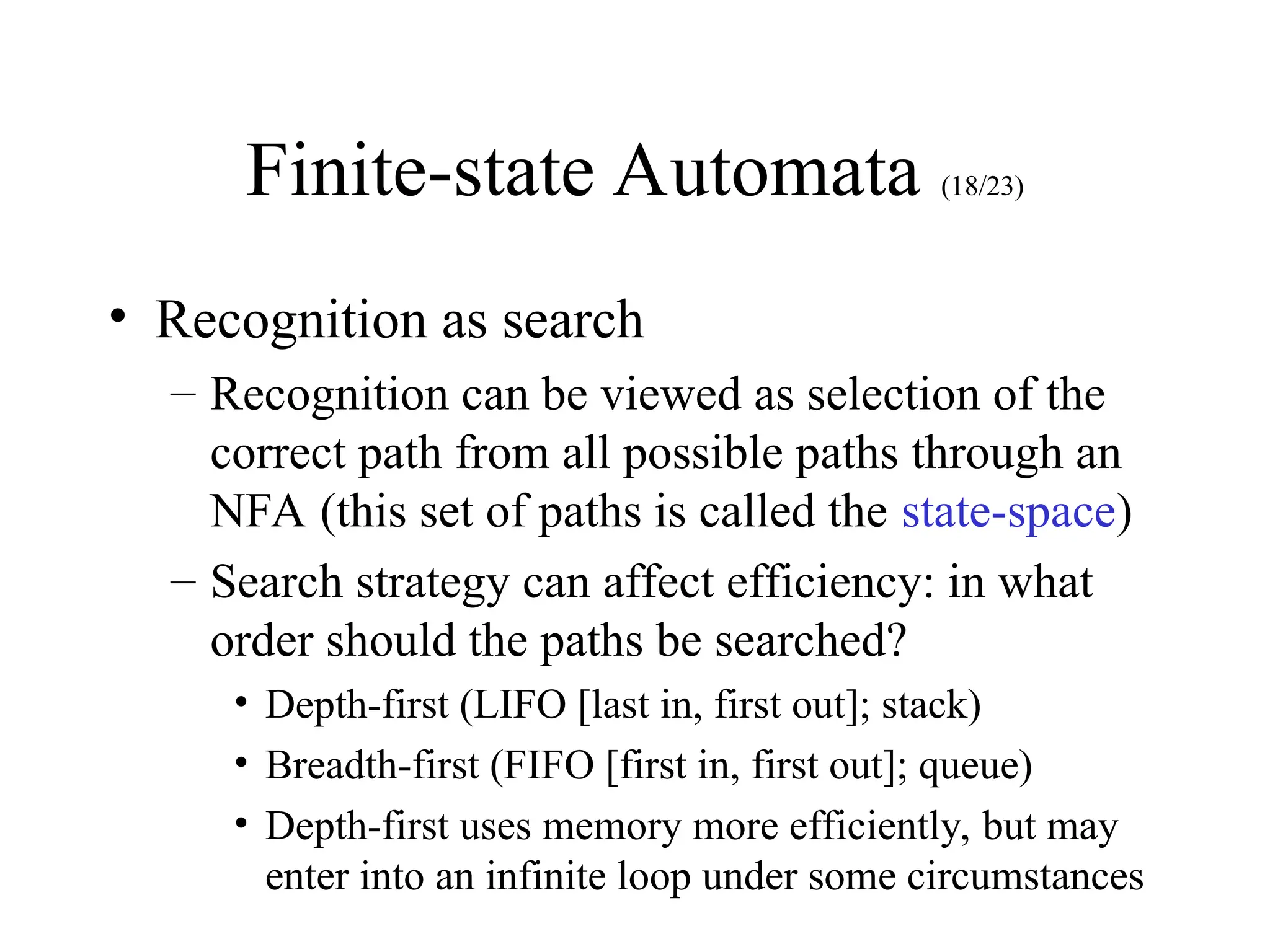 Finite-state Automata (18/23)
• Recognition as search
– Recognition can be viewed as selection of the
correct path from all possible paths through an
NFA (this set of paths is called the state-space)
– Search strategy can affect efficiency: in what
order should the paths be searched?
• Depth-first (LIFO [last in, first out]; stack)
• Breadth-first (FIFO [first in, first out]; queue)
• Depth-first uses memory more efficiently, but may
enter into an infinite loop under some circumstances
 