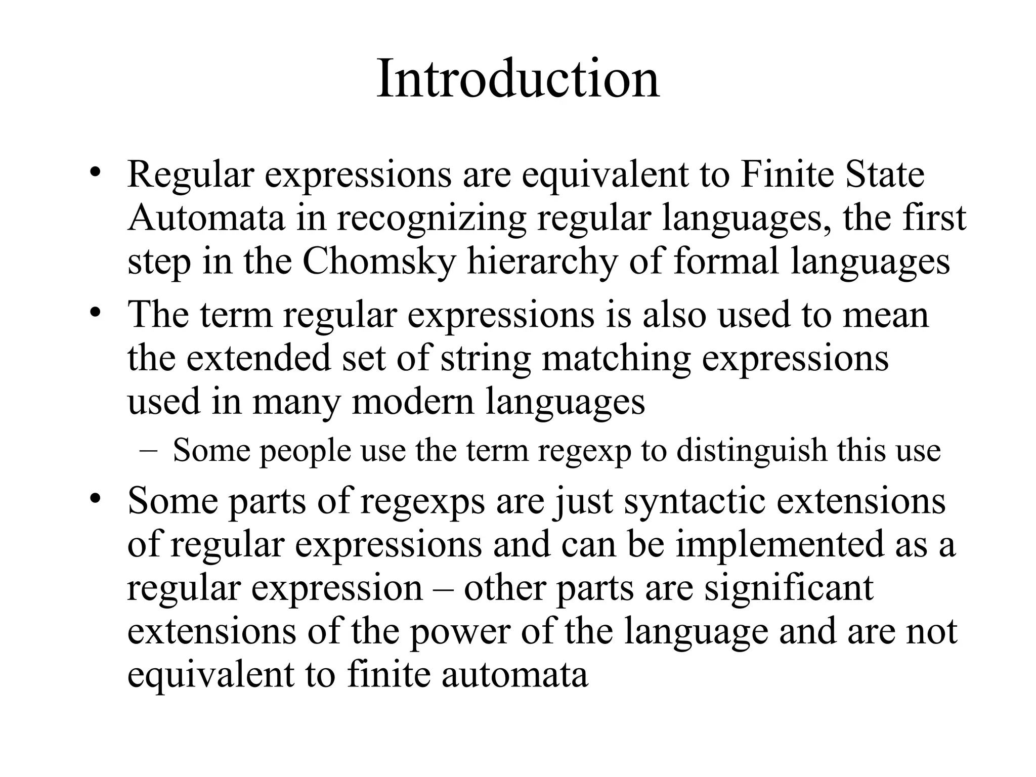 Introduction
• Regular expressions are equivalent to Finite State
Automata in recognizing regular languages, the first
step in the Chomsky hierarchy of formal languages
• The term regular expressions is also used to mean
the extended set of string matching expressions
used in many modern languages
– Some people use the term regexp to distinguish this use
• Some parts of regexps are just syntactic extensions
of regular expressions and can be implemented as a
regular expression – other parts are significant
extensions of the power of the language and are not
equivalent to finite automata
 