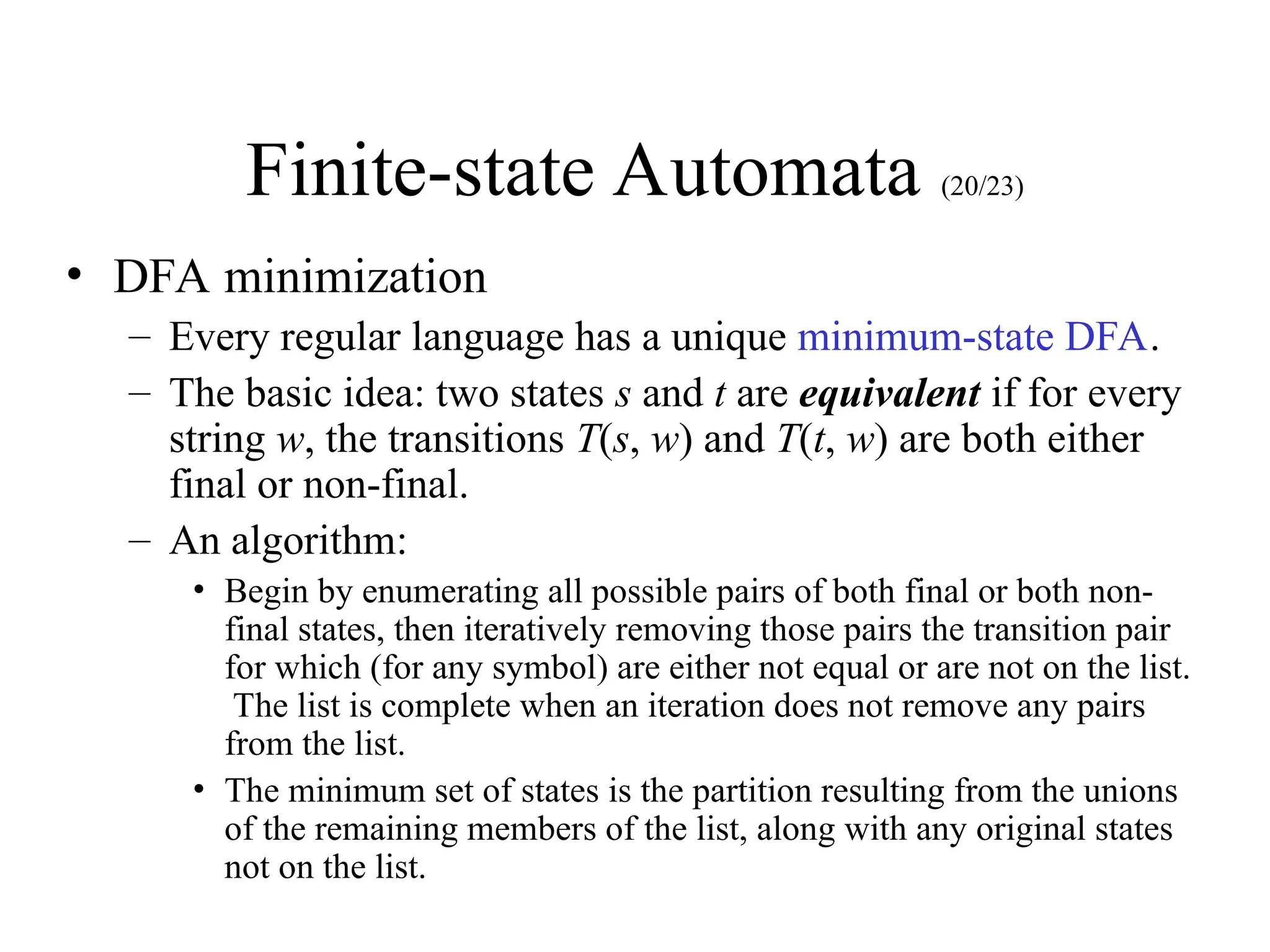 Finite-state Automata (20/23)
• DFA minimization
– Every regular language has a unique minimum-state DFA.
– The basic idea: two states s and t are equivalent if for every
string w, the transitions T(s, w) and T(t, w) are both either
final or non-final.
– An algorithm:
• Begin by enumerating all possible pairs of both final or both non-
final states, then iteratively removing those pairs the transition pair
for which (for any symbol) are either not equal or are not on the list.
The list is complete when an iteration does not remove any pairs
from the list.
• The minimum set of states is the partition resulting from the unions
of the remaining members of the list, along with any original states
not on the list.
 