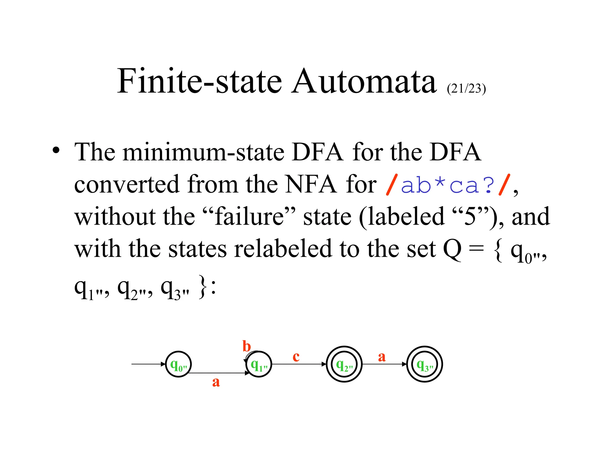 Finite-state Automata (21/23)
• The minimum-state DFA for the DFA
converted from the NFA for /ab*ca?/,
without the “failure” state (labeled “5”), and
with the states relabeled to the set Q = { q0",
q1", q2", q3" }:
q0" q1" q2" q3"
a
c
b
a
 