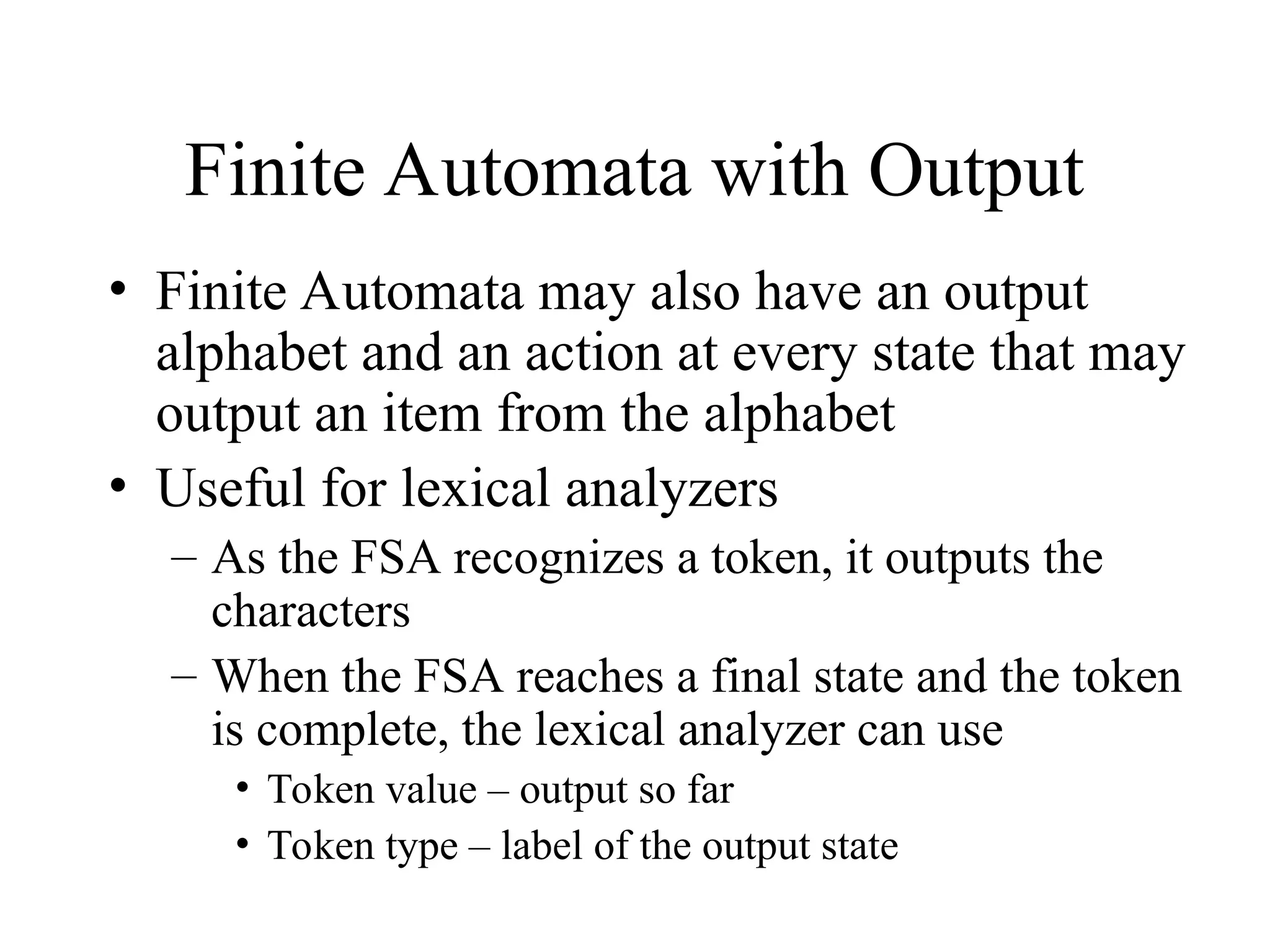 Finite Automata with Output
• Finite Automata may also have an output
alphabet and an action at every state that may
output an item from the alphabet
• Useful for lexical analyzers
– As the FSA recognizes a token, it outputs the
characters
– When the FSA reaches a final state and the token
is complete, the lexical analyzer can use
• Token value – output so far
• Token type – label of the output state
 