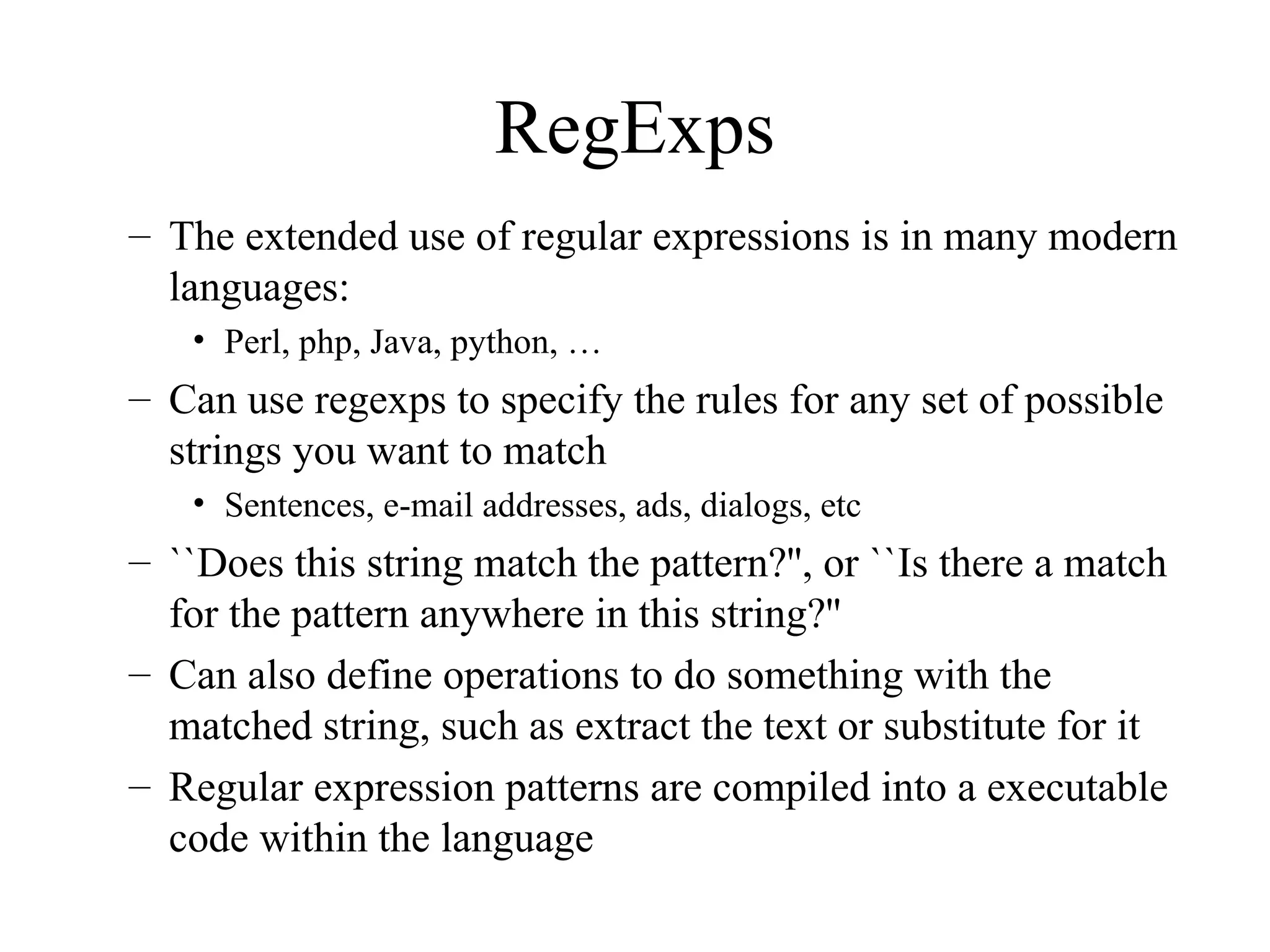 RegExps
– The extended use of regular expressions is in many modern
languages:
• Perl, php, Java, python, …
– Can use regexps to specify the rules for any set of possible
strings you want to match
• Sentences, e-mail addresses, ads, dialogs, etc
– ``Does this string match the pattern?'', or ``Is there a match
for the pattern anywhere in this string?''
– Can also define operations to do something with the
matched string, such as extract the text or substitute for it
– Regular expression patterns are compiled into a executable
code within the language
 