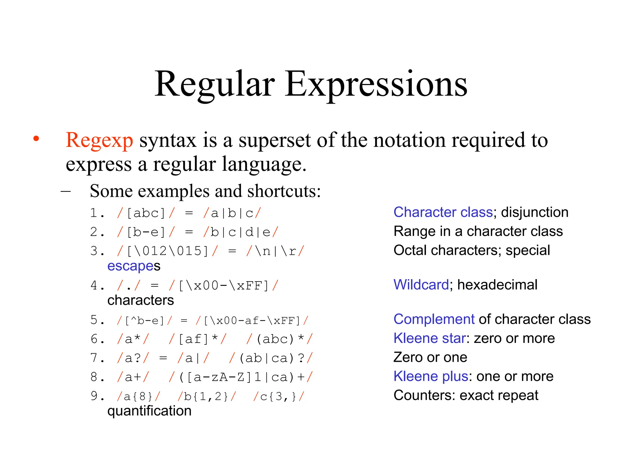 Regular Expressions
• Regexp syntax is a superset of the notation required to
express a regular language.
– Some examples and shortcuts:
1. /[abc]/ = /a|b|c/ Character class; disjunction
2. /[b-e]/ = /b|c|d|e/ Range in a character class
3. /[012015]/ = /n|r/ Octal characters; special
escapes
4. /./ = /[x00-xFF]/ Wildcard; hexadecimal
characters
5. /[^b-e]/ = /[x00-af-xFF]/ Complement of character class
6. /a*/ /[af]*/ /(abc)*/ Kleene star: zero or more
7. /a?/ = /a|/ /(ab|ca)?/ Zero or one
8. /a+/ /([a-zA-Z]1|ca)+/ Kleene plus: one or more
9. /a{8}/ /b{1,2}/ /c{3,}/ Counters: exact repeat
quantification
 