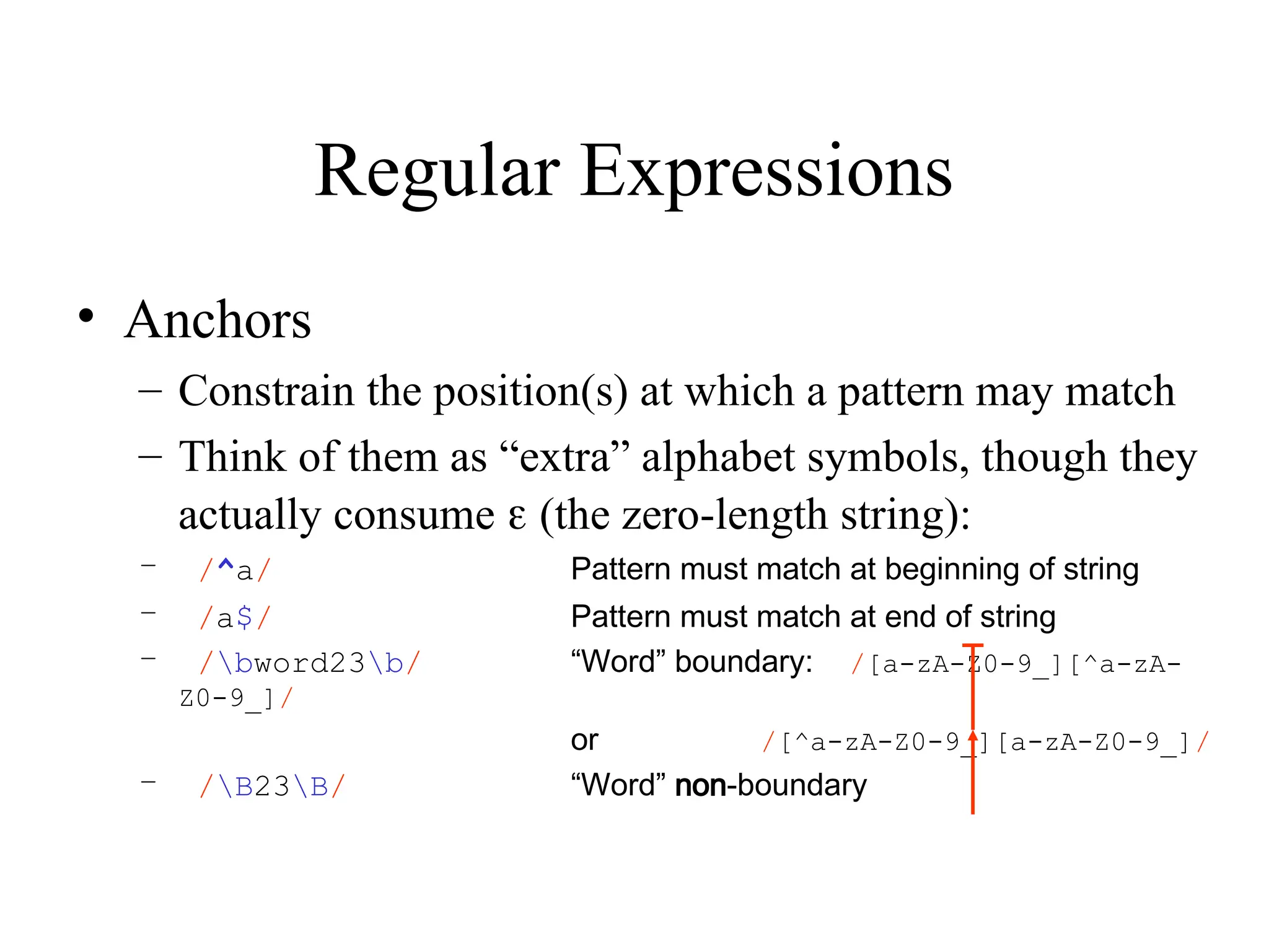 Regular Expressions
• Anchors
– Constrain the position(s) at which a pattern may match
– Think of them as “extra” alphabet symbols, though they
actually consume  (the zero-length string):
– /^a/ Pattern must match at beginning of string
– /a$/ Pattern must match at end of string
– /bword23b/ “Word” boundary: /[a-zA-Z0-9_][^a-zA-
Z0-9_]/
or /[^a-zA-Z0-9_][a-zA-Z0-9_]/
– /B23B/ “Word” non-boundary
 