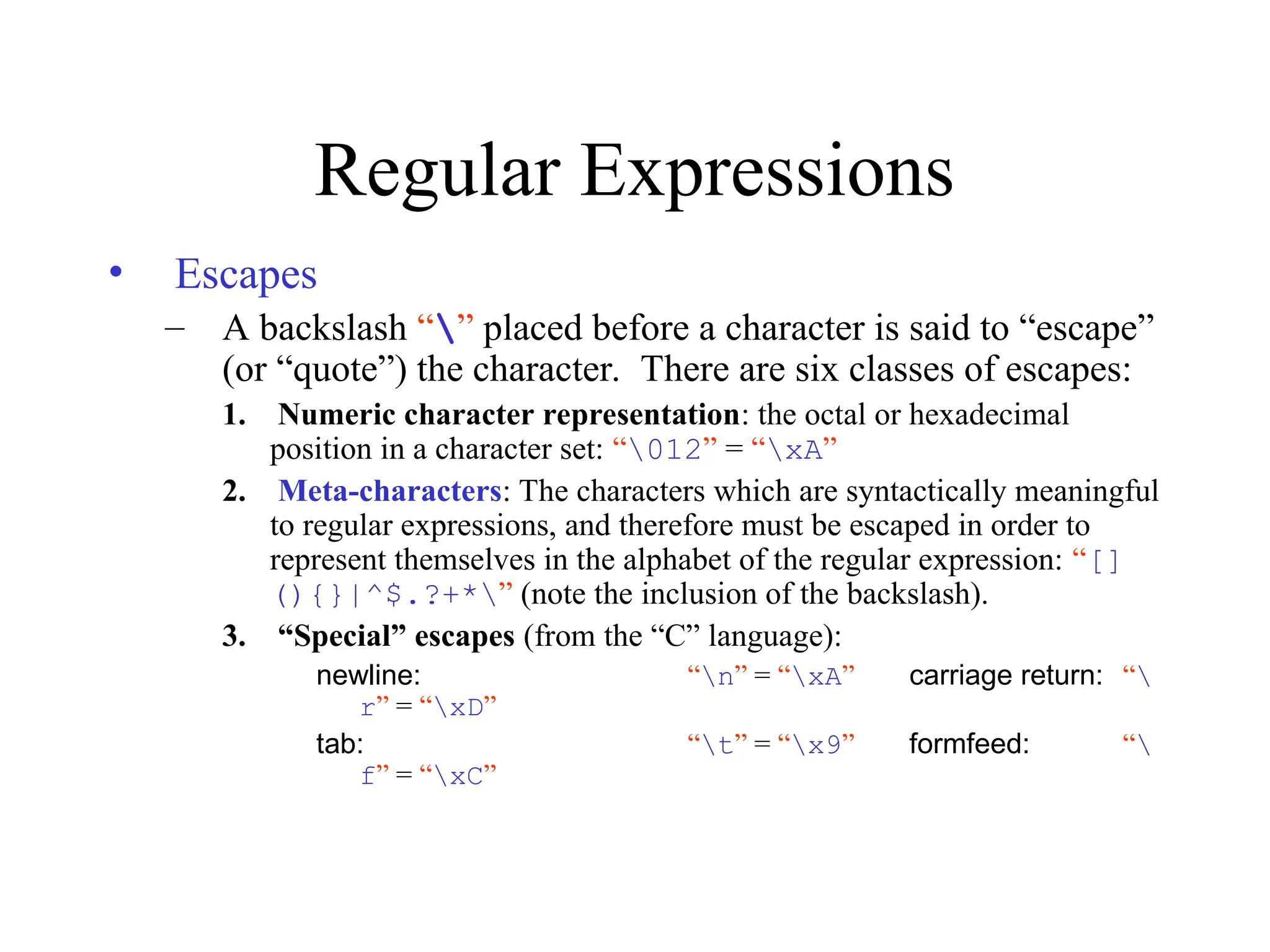 Regular Expressions
• Escapes
– A backslash “” placed before a character is said to “escape”
(or “quote”) the character. There are six classes of escapes:
1. Numeric character representation: the octal or hexadecimal
position in a character set: “012” = “xA”
2. Meta-characters: The characters which are syntactically meaningful
to regular expressions, and therefore must be escaped in order to
represent themselves in the alphabet of the regular expression: “[]
(){}|^$.?+*” (note the inclusion of the backslash).
3. “Special” escapes (from the “C” language):
newline: “n” = “xA” carriage return: “
r” = “xD”
tab: “t” = “x9” formfeed: “
f” = “xC”
 