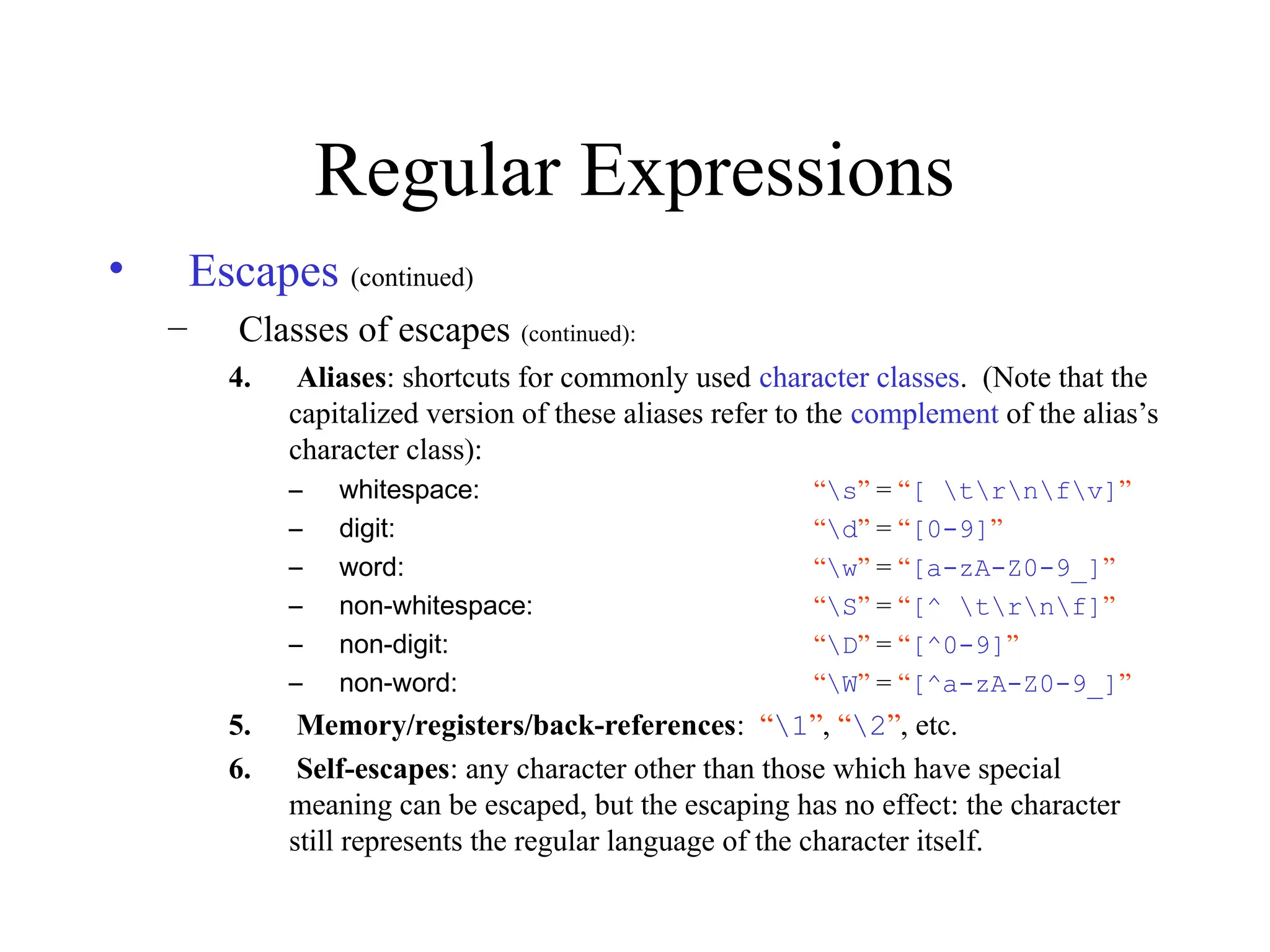 Regular Expressions
• Escapes (continued)
– Classes of escapes (continued):
4. Aliases: shortcuts for commonly used character classes. (Note that the
capitalized version of these aliases refer to the complement of the alias’s
character class):
– whitespace: “s” = “[ trnfv]”
– digit: “d” = “[0-9]”
– word: “w” = “[a-zA-Z0-9_]”
– non-whitespace: “S” = “[^ trnf]”
– non-digit: “D” = “[^0-9]”
– non-word: “W” = “[^a-zA-Z0-9_]”
5. Memory/registers/back-references: “1”, “2”, etc.
6. Self-escapes: any character other than those which have special
meaning can be escaped, but the escaping has no effect: the character
still represents the regular language of the character itself.
 