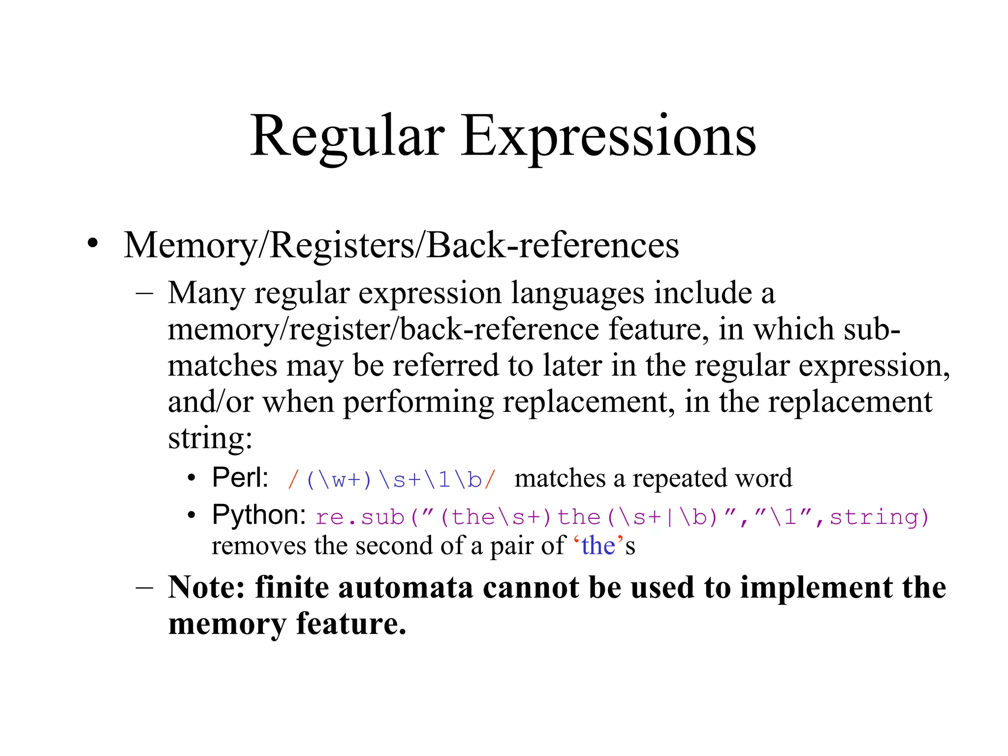 Regular Expressions
• Memory/Registers/Back-references
– Many regular expression languages include a
memory/register/back-reference feature, in which sub-
matches may be referred to later in the regular expression,
and/or when performing replacement, in the replacement
string:
• Perl: /(w+)s+1b/ matches a repeated word
• Python: re.sub(”(thes+)the(s+|b)”,”1”,string)
removes the second of a pair of ‘the’s
– Note: finite automata cannot be used to implement the
memory feature.
 