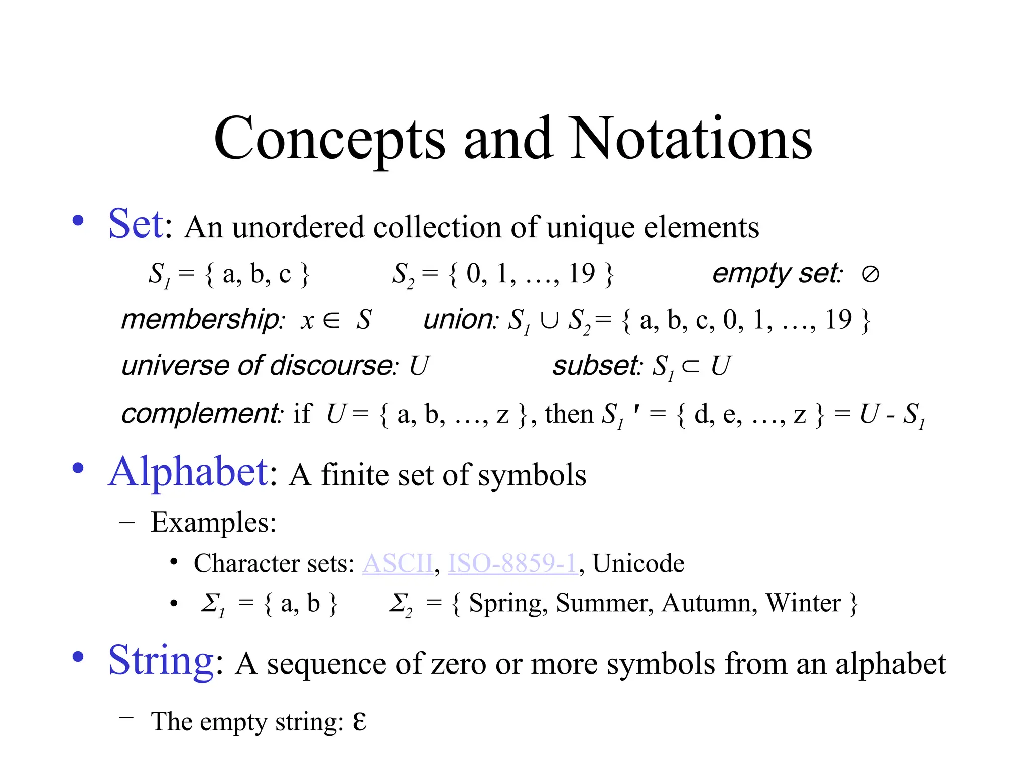 Concepts and Notations
• Set: An unordered collection of unique elements
S1 = { a, b, c } S2 = { 0, 1, …, 19 } empty set:
membership: x S union: S1  S2 = { a, b, c, 0, 1, …, 19 }
universe of discourse: U subset: S1  U
complement: if U = { a, b, …, z }, then S1' = { d, e, …, z } = U - S1
• Alphabet: A finite set of symbols
– Examples:
• Character sets: ASCII, ISO-8859-1, Unicode
• = { a, b } 2= { Spring, Summer, Autumn, Winter }
• String: A sequence of zero or more symbols from an alphabet
– The empty string: 
 